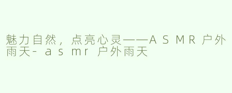 魅力自然，点亮心灵——ASMR户外雨天-asmr户外雨天