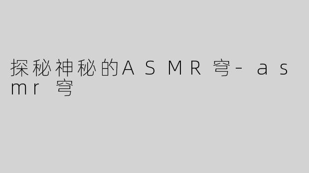 探秘神秘的ASMR穹-asmr穹