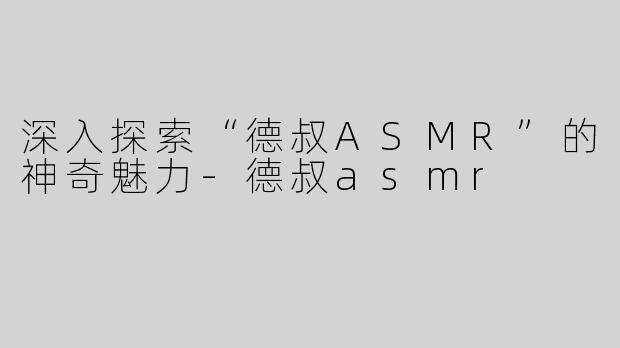 深入探索“德叔ASMR”的神奇魅力-德叔asmr