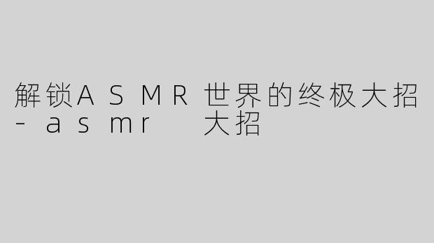 解锁ASMR世界的终极大招-asmr 大招