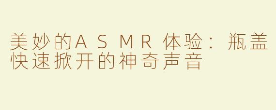 美妙的ASMR体验：瓶盖快速掀开的神奇声音