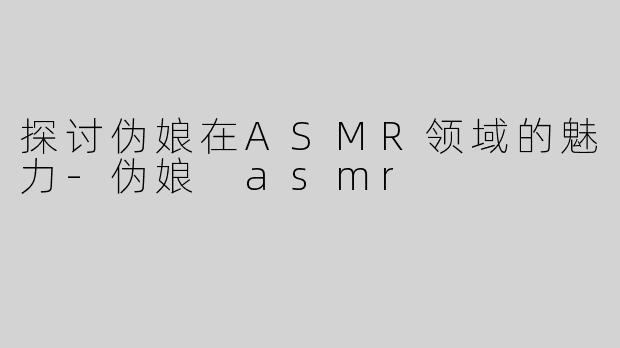 探讨伪娘在ASMR领域的魅力-伪娘 asmr