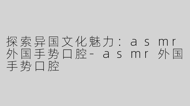 探索异国文化魅力：asmr外国手势口腔-asmr外国手势口腔