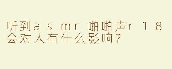 听到asmr啪啪声r18会对人有什么影响？