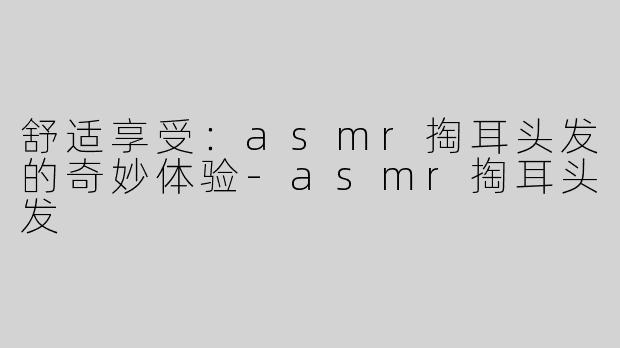 舒适享受：asmr掏耳头发的奇妙体验-asmr掏耳头发