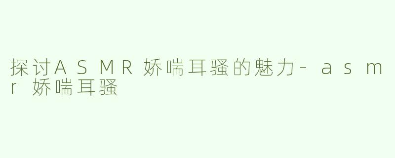 探讨ASMR娇喘耳骚的魅力-asmr娇喘耳骚