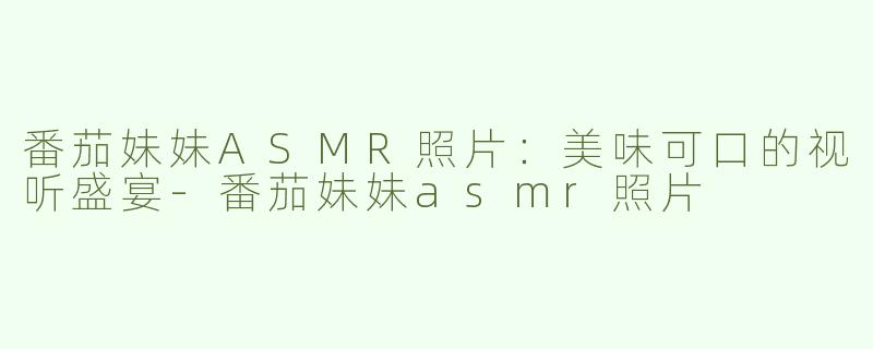 番茄妹妹ASMR照片：美味可口的视听盛宴-番茄妹妹asmr照片
