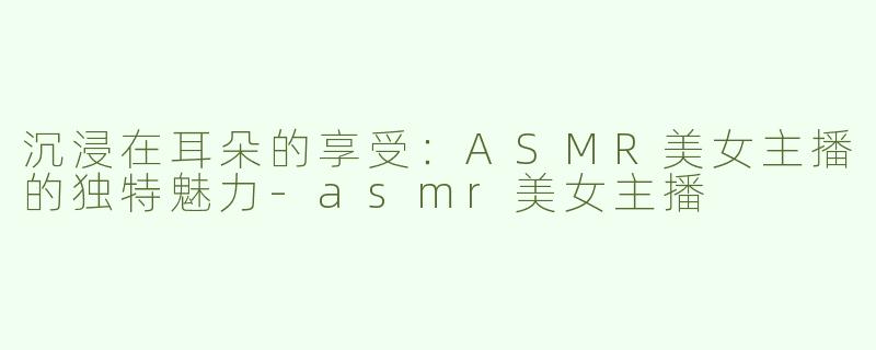 沉浸在耳朵的享受：ASMR美女主播的独特魅力-asmr美女主播