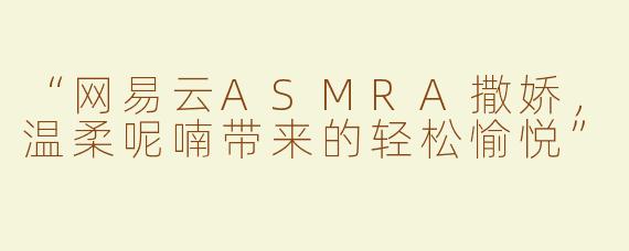 “网易云ASMRA撒娇，温柔呢喃带来的轻松愉悦”