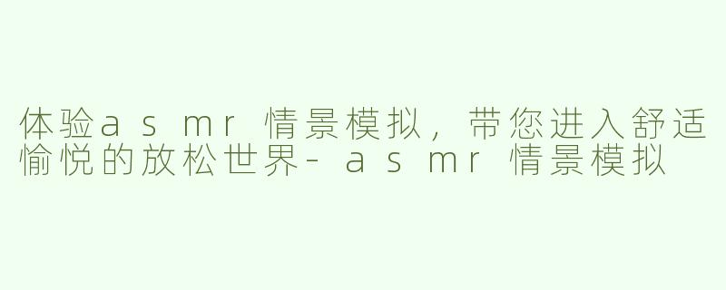 体验asmr情景模拟，带您进入舒适愉悦的放松世界-asmr情景模拟