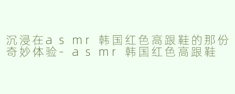 沉浸在asmr韩国红色高跟鞋的那份奇妙体验-asmr韩国红色高跟鞋