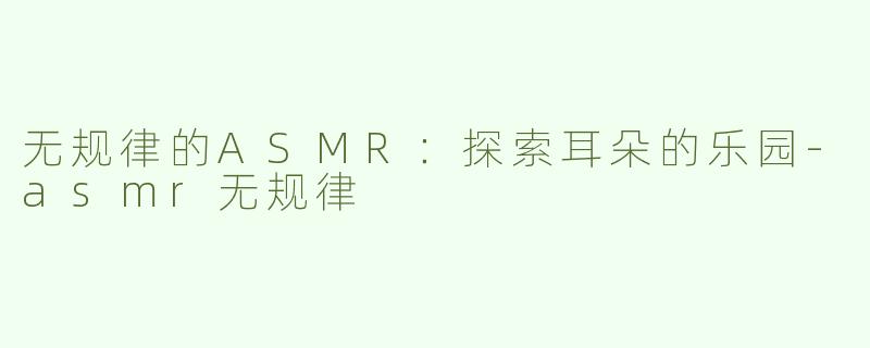 无规律的ASMR：探索耳朵的乐园-asmr无规律