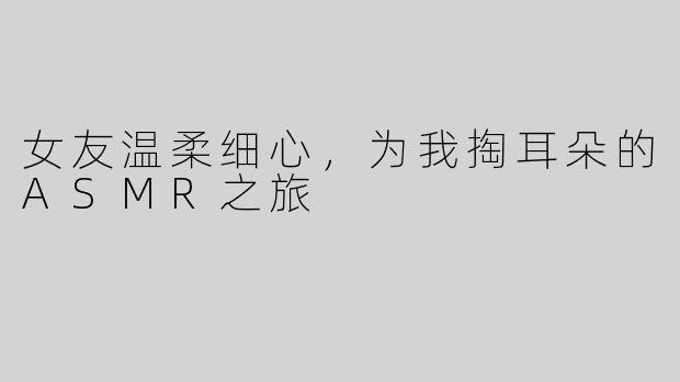 女友温柔细心，为我掏耳朵的ASMR之旅