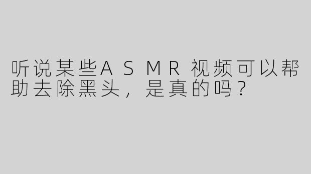 听说某些ASMR视频可以帮助去除黑头，是真的吗？