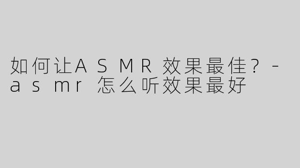 如何让ASMR效果最佳？-asmr怎么听效果最好