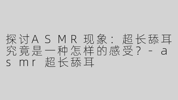 探讨ASMR现象：超长舔耳究竟是一种怎样的感受？-asmr超长舔耳