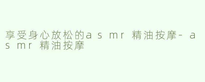 享受身心放松的asmr精油按摩-asmr精油按摩