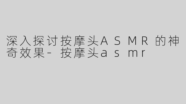 深入探讨按摩头ASMR的神奇效果-按摩头asmr