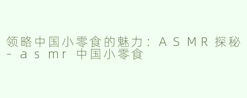 领略中国小零食的魅力：ASMR探秘-asmr中国小零食