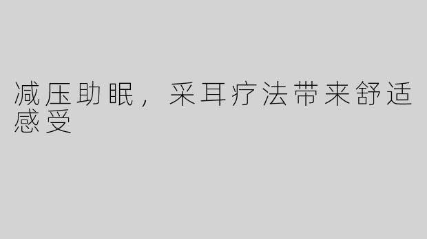 减压助眠，采耳疗法带来舒适感受