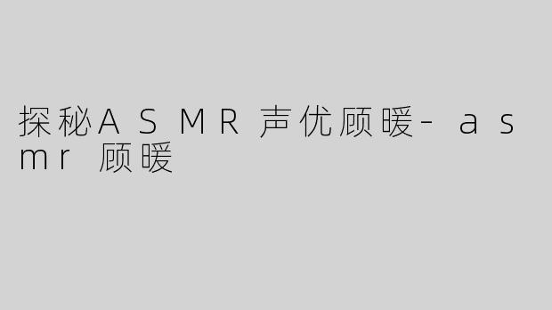 探秘ASMR声优顾暖-asmr顾暖