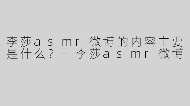 李莎asmr微博的内容主要是什么？