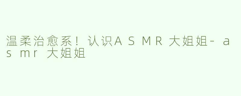 温柔治愈系！认识ASMR大姐姐-asmr大姐姐