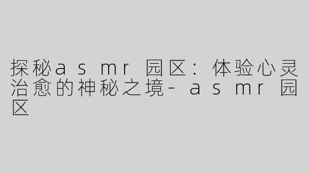 探秘asmr园区：体验心灵治愈的神秘之境-asmr园区