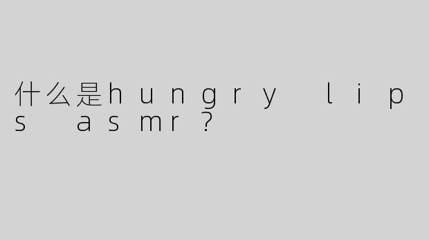 什么是hungry lips asmr?