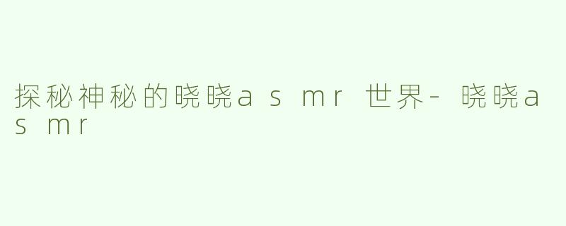 探秘神秘的晓晓asmr世界-晓晓asmr