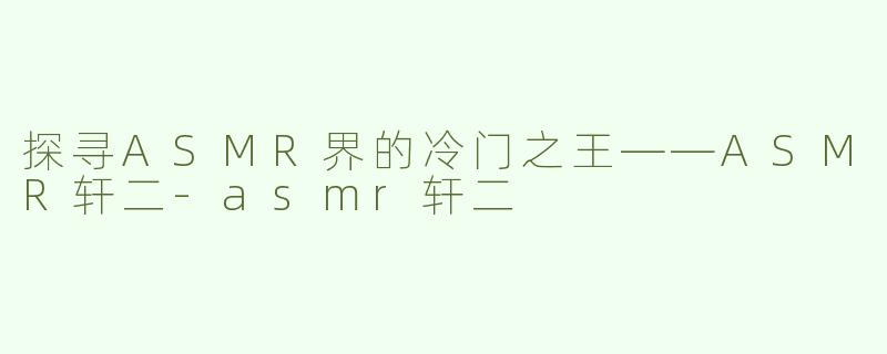 探寻ASMR界的冷门之王——ASMR轩二-asmr轩二