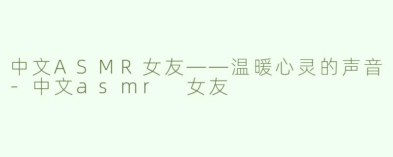 中文ASMR女友——温暖心灵的声音-中文asmr 女友