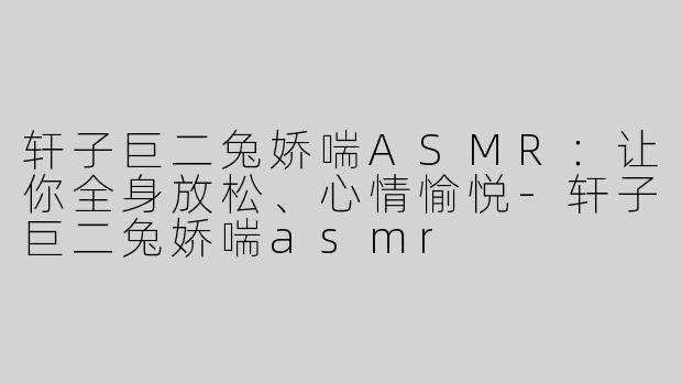 轩子巨二兔娇喘ASMR：让你全身放松、心情愉悦-轩子巨二兔娇喘asmr