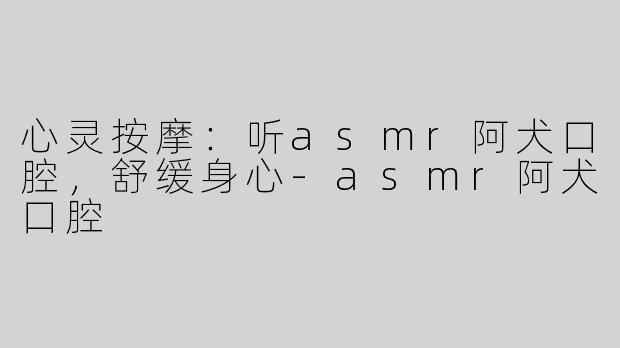 心灵按摩：听asmr阿犬口腔，舒缓身心