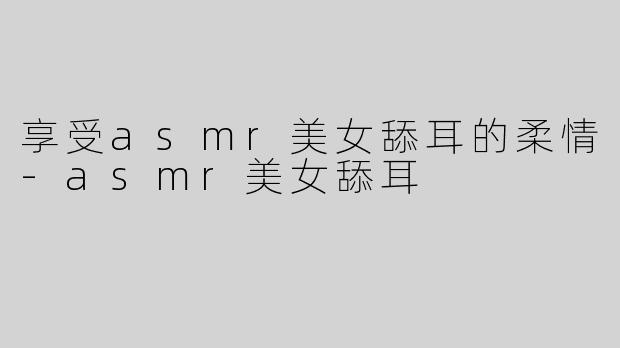 享受asmr美女舔耳的柔情-asmr美女舔耳