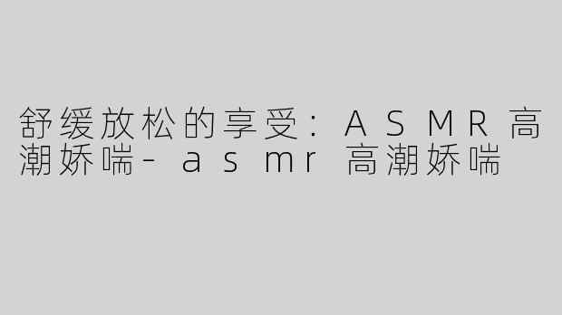 舒缓放松的享受：ASMR高潮娇喘