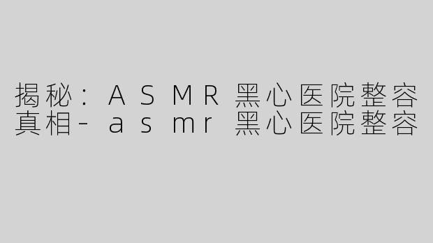 揭秘：ASMR黑心医院整容真相-asmr黑心医院整容