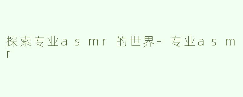 探索专业asmr的世界-专业asmr