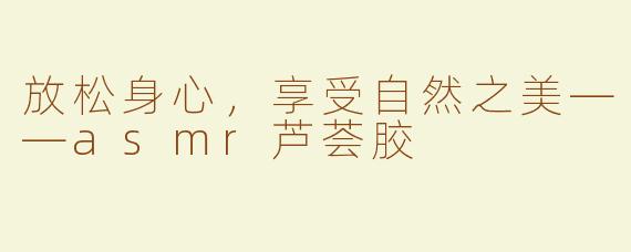 放松身心，享受自然之美——asmr芦荟胶