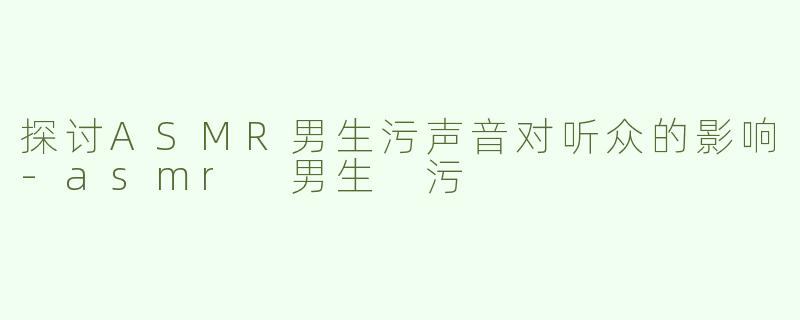 探讨ASMR男生污声音对听众的影响-asmr 男生 污