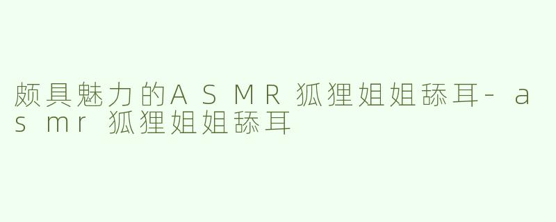 颇具魅力的ASMR狐狸姐姐舔耳-asmr狐狸姐姐舔耳