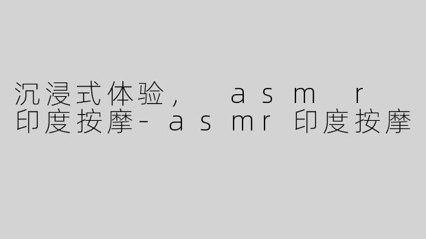 沉浸式体验， asm r 印度按摩-asmr印度按摩