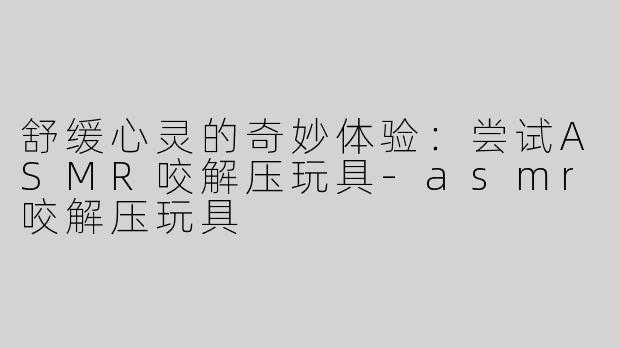舒缓心灵的奇妙体验：尝试ASMR咬解压玩具-asmr咬解压玩具
