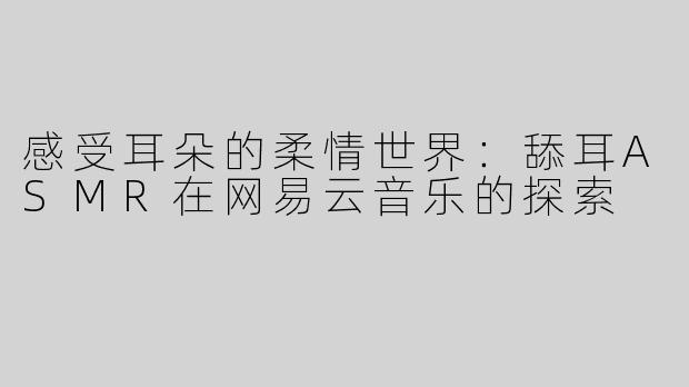 感受耳朵的柔情世界：舔耳ASMR在网易云音乐的探索