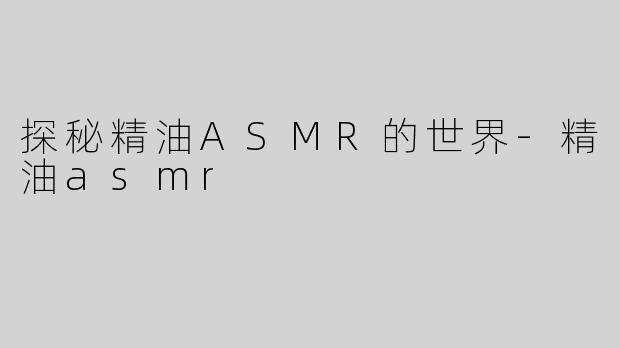 探秘精油ASMR的世界-精油asmr