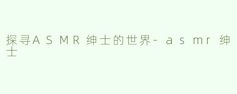 探寻ASMR绅士的世界-asmr绅士