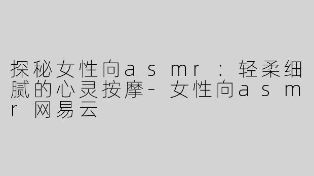 探秘女性向asmr：轻柔细腻的心灵按摩-女性向asmr网易云