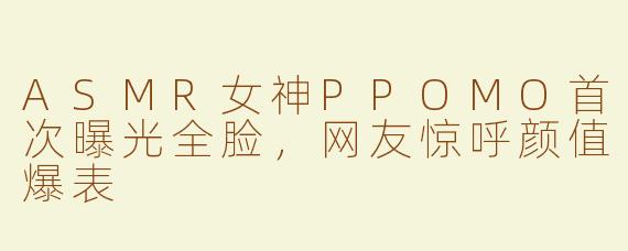 ASMR女神PPOMO首次曝光全脸，网友惊呼颜值爆表