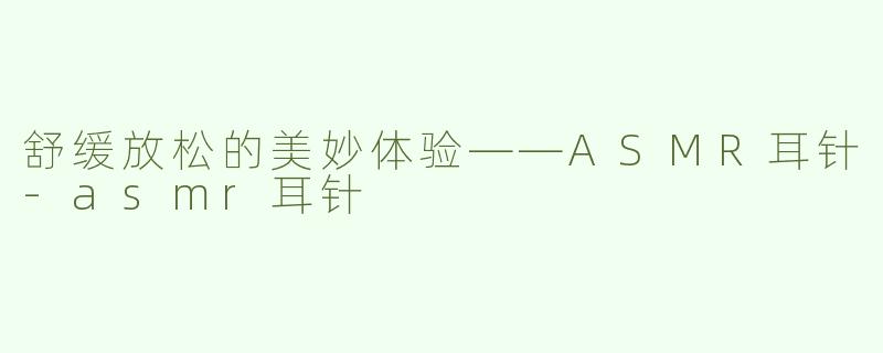 舒缓放松的美妙体验——ASMR耳针-asmr耳针