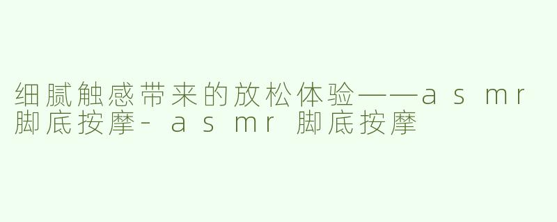 细腻触感带来的放松体验——asmr脚底按摩-asmr脚底按摩